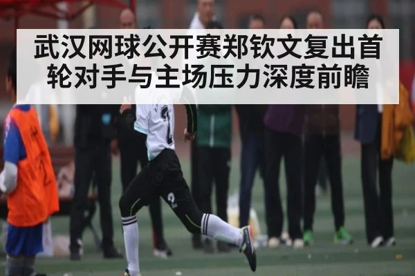 武汉网球公开赛郑钦文复出首轮对手与主场压力深度前瞻